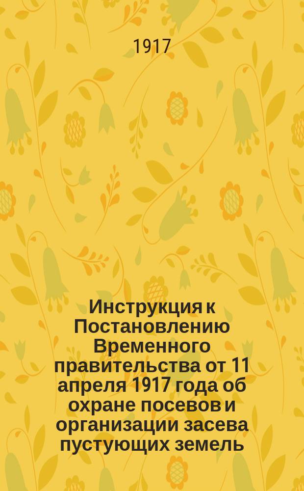 Инструкция к Постановлению Временного правительства от 11 апреля 1917 года об охране посевов и организации засева пустующих земель. Охрана посевов. Организация засева пустующих земель : утверждаю "30" мая 1917 года Министр продовольствия А. Пешехонов : листовка