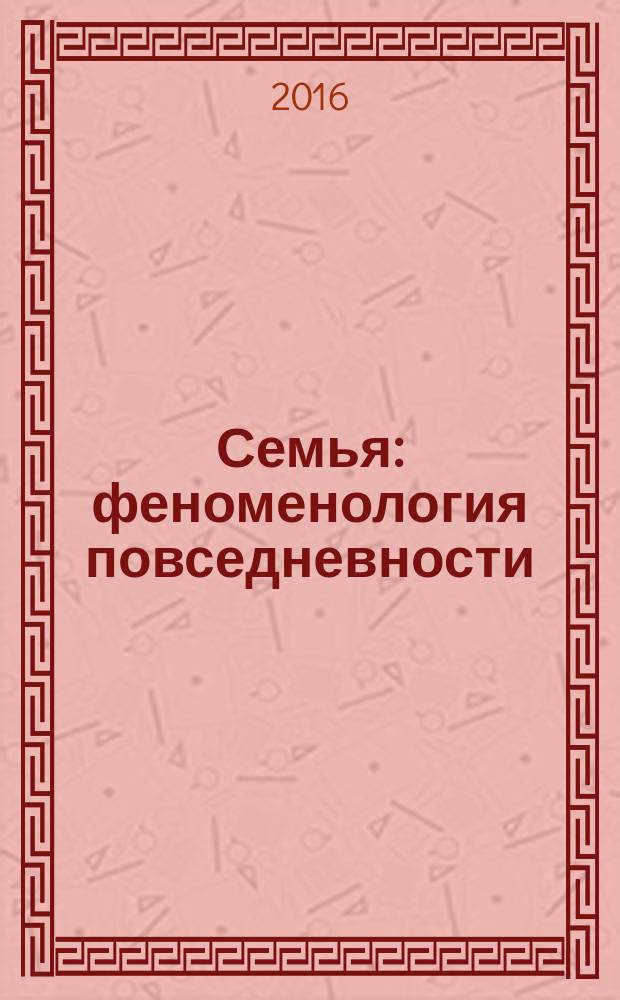 Семья: феноменология повседневности : коллективная монография по итогам двух международных научно-практических конференций: "Семья и семейные ценности в современном мире", Алматы (июнь, 2014 г.) и "Семья: феноменология повседневности" (Нижний Новгород, сентябрь 2015 г.)
