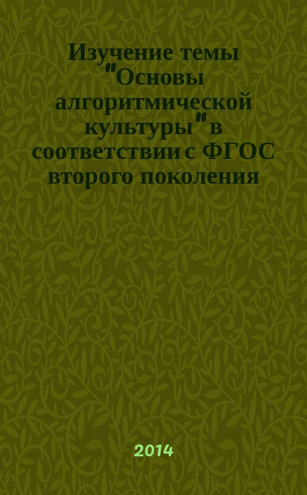 Изучение темы "Основы алгоритмической культуры" в соответствии с ФГОС второго поколения : учебное пособие для студентов специальностей 050201.65 "Математика" с дополнительной специальностью 050202.65 "Информатика", 050203.65 "Физика" с дополнительной специальностью 050202.65 "Информатика", 050202.65 "Информатика" с дополнительной специальностью 050203.65 "Физика" и направления подготовки бакалавров 050100.62 "Педагогическое образование" профили "Информатика", "Физика и информатика", "Математика и информатика" вузов региона