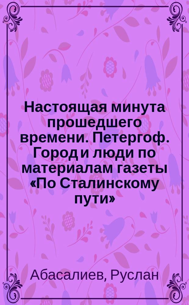 Настоящая минута прошедшего времени. Петергоф. Город и люди по материалам газеты «По Сталинскому пути» (1945—1956) : альбом к 70-летию Великой Победы