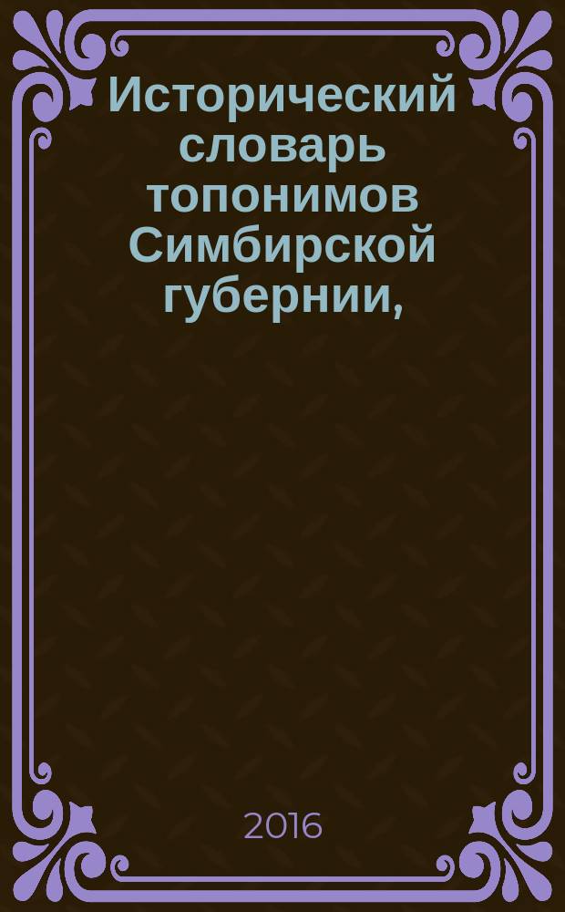 Исторический словарь топонимов Симбирской губернии, (1859-1913 гг.) : для ученых всего цикла гуманитарных наук, преподавателей, аспирантов