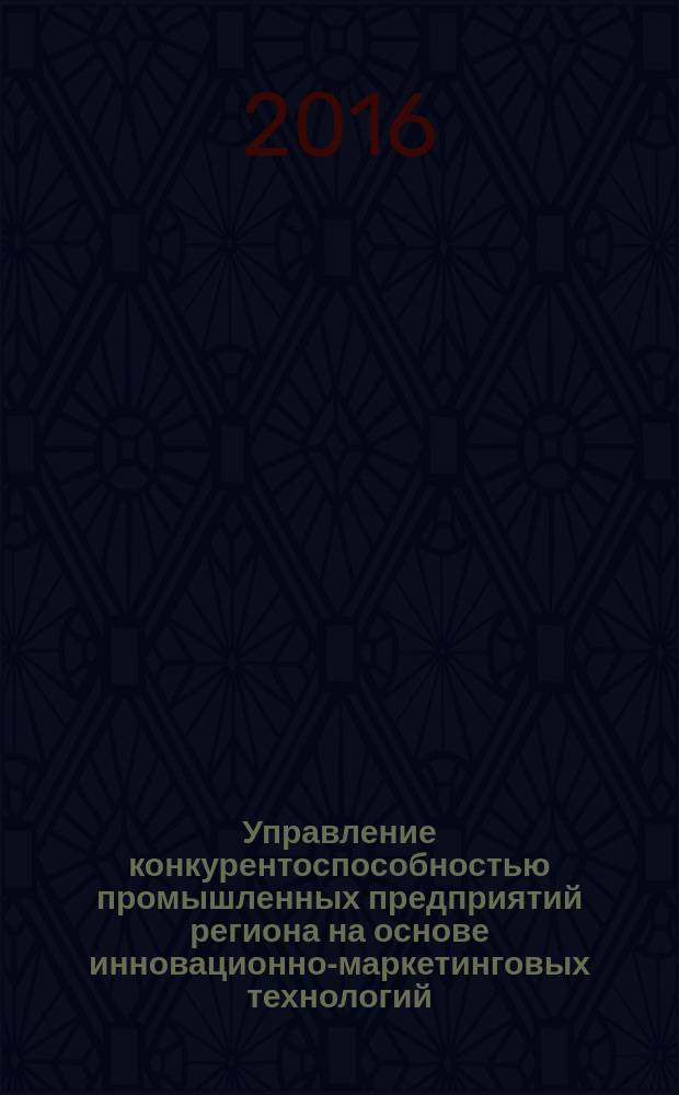 Управление конкурентоспособностью промышленных предприятий региона на основе инновационно-маркетинговых технологий : монография