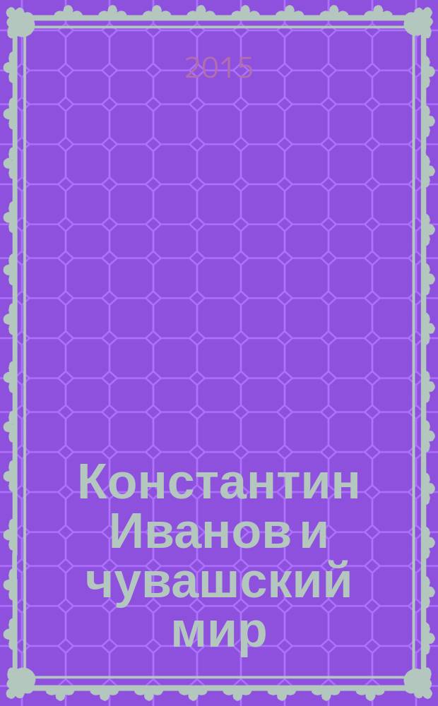 Константин Иванов и чувашский мир = Константин Иванов тата чăваш тӗнчи : (в контексте национальных культур) : материалы всероссийской научно-практической конференции с международным участием, посвященной 125-летию со дня рождения классика чувашской поэзии Константина Васильевича Иванова (г. Чебоксары, 27 мая 2015 г.)