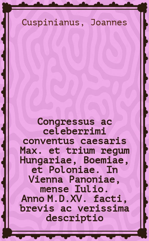Congressus ac celeberrimi conventus caesaris Max. et trium regum Hungariae, Boemiae, et Poloniae. In Vienna Panoniae, mense Iulio. Anno M.D.XV. facti, brevis ac verissima descriptio