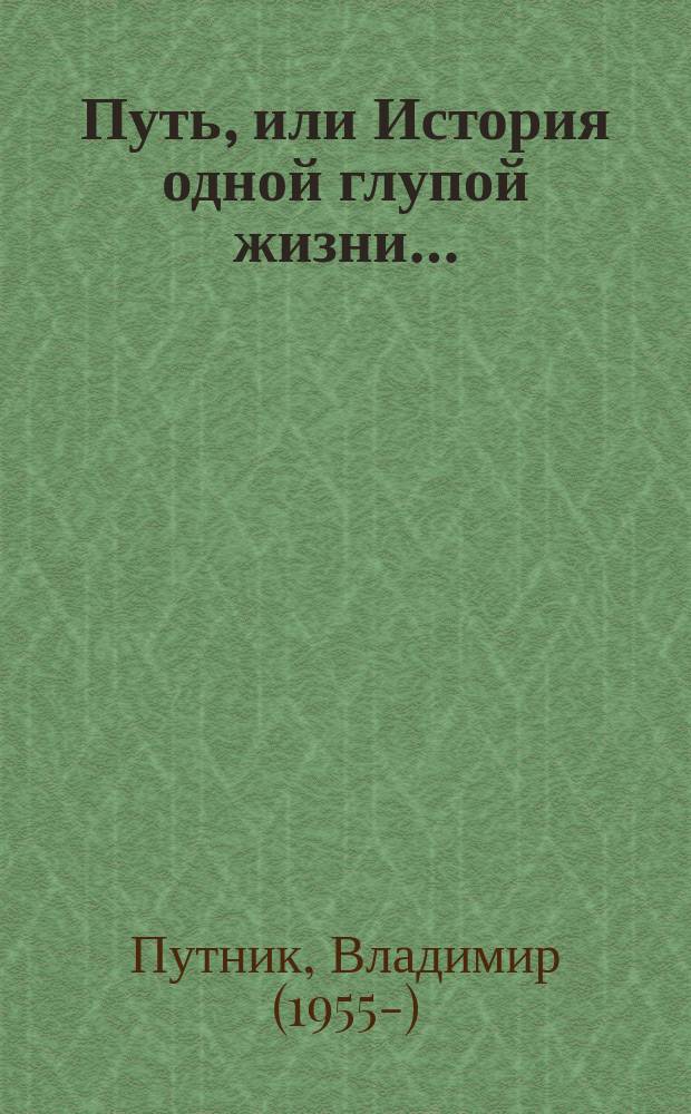 Путь, или История одной глупой жизни… : повесть-быль в трёх новеллах
