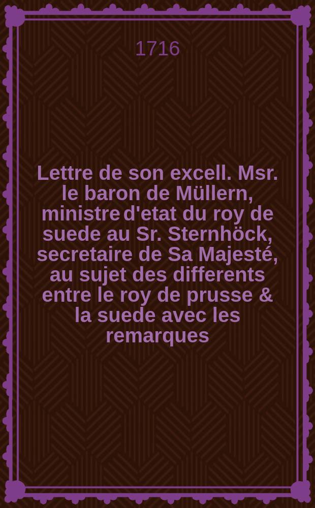 Lettre de son excell. Msr. le baron de Müllern, ministre d'etat du roy de suede au Sr. Sternhöck, secretaire de Sa Majesté, au sujet des differents entre le roy de prusse & la suede avec les remarques = Sr. Excell. des Herrn Baron von Müllern, Königl. Schwedischen Staats-Ministri Schreiben An den Herrn Steinhöck, Sr. Mayest. Secretarium, Betreffend gegenwärtige Differentzien Zwischen Denen Königen Von Preussen und Schweden Mit Anmkerckungen begleitet
