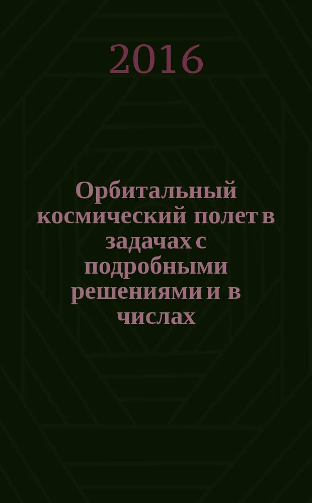 Орбитальный космический полет в задачах с подробными решениями и в числах : 159 подробно разобранных задач : учебное пособие