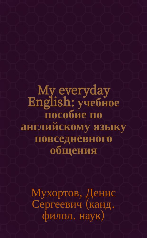 My everyday English : учебное пособие по английскому языку повседневного общения : система упражнений и интерактивных заданий, полный тематический вокабуляр и актуальный текстовый материал : для студентов первых курсов языковых вузов, учащихся курсов английского языка
