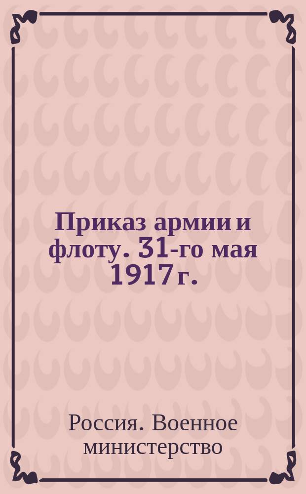 Приказ армии и флоту. 31-го мая 1917 г. : листовка