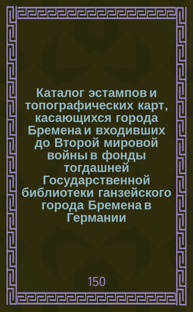 Каталог эстампов и топографических карт, касающихся города Бремена и входивших до Второй мировой войны в фонды тогдашней Государственной библиотеки ганзейского города Бремена в Германии, часть которых обнаружена в фондах РНБ