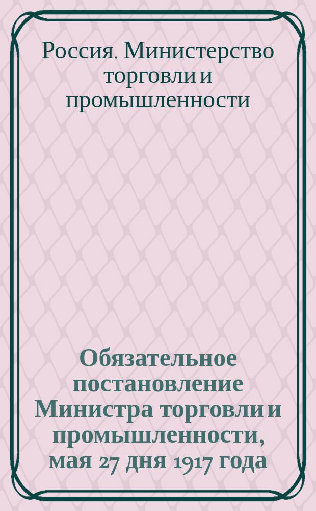 Обязательное постановление Министра торговли и промышленности, мая 27 дня 1917 года : листовка