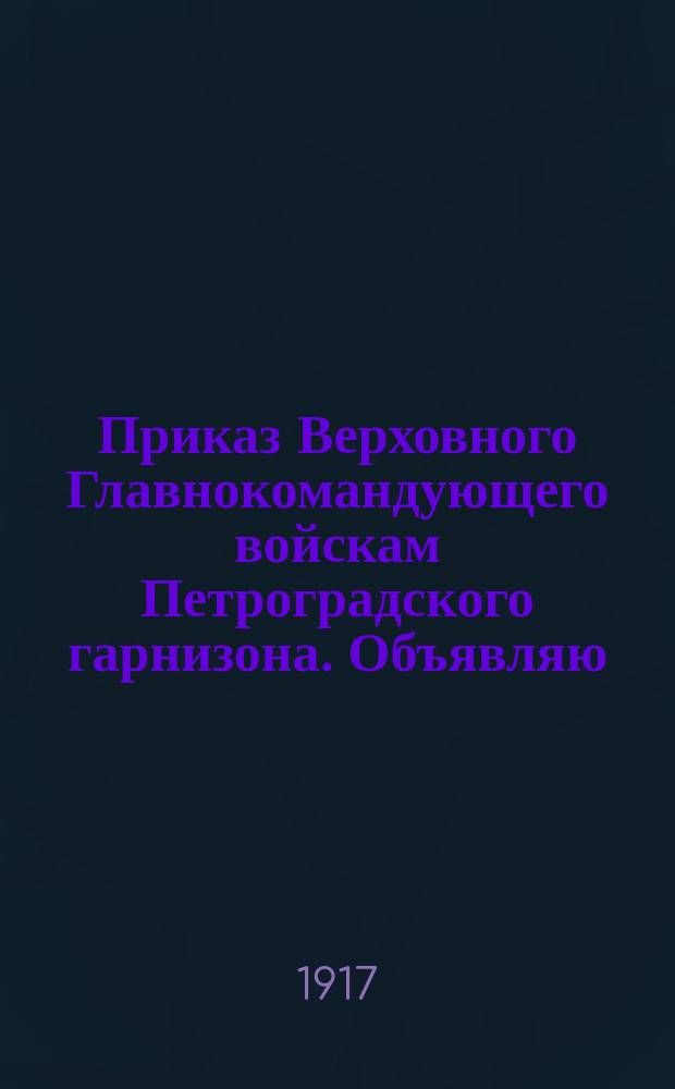 Приказ Верховного Главнокомандующего войскам Петроградского гарнизона. Объявляю, что я Министр-председатель Временного Правительства и Верховный Главнокомандующий всеми вооруженными силами... прибыл сегодня во главе войск фронта, преданных родине : листовка