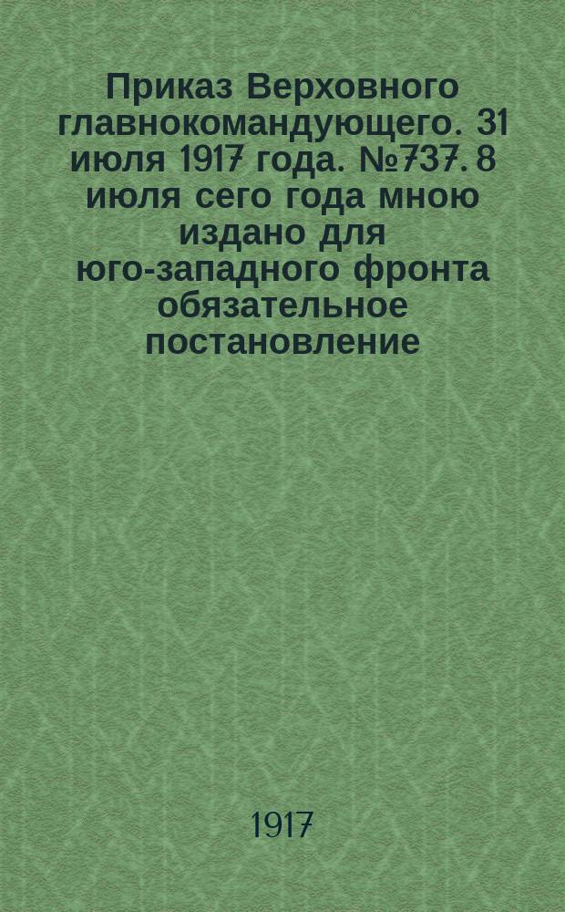 Приказ Верховного главнокомандующего. 31 июля 1917 года. № 737. 8 июля сего года мною издано для юго-западного фронта обязательное постановление, которым я считал необходимым обеспечить правильное и в достаточном количестве питание армии ... : листовка