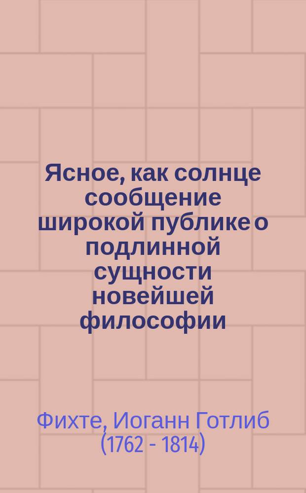 Ясное, как солнце сообщение широкой публике о подлинной сущности новейшей философии : попытка принудить читателей к пониманию : перевод с немецкого