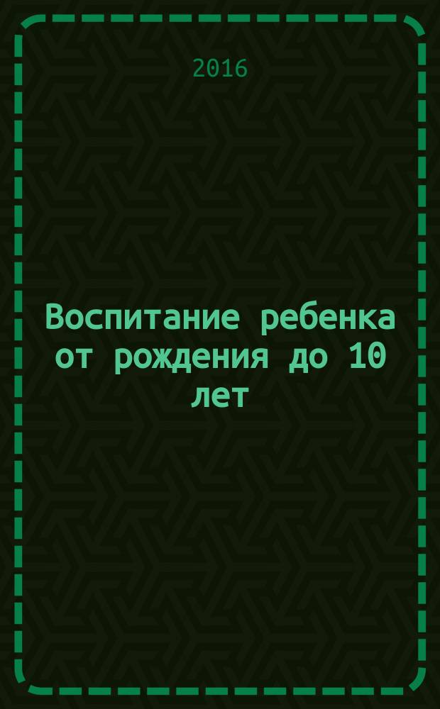 Воспитание ребенка от рождения до 10 лет : все, что нужно знать, чтобы вырастить счастливого и успешного ребенка : управление эмоциями, корректировка поведения, обучение и адаптация в обществе, сексуальное воспитание, формирование личности, самосовершенствование и саморазвитие, взросление и стремление к самостоятельности