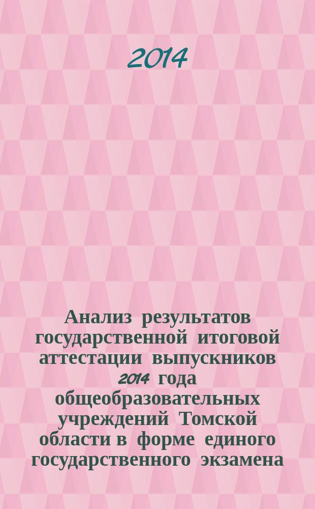 Анализ результатов государственной итоговой аттестации выпускников 2014 года общеобразовательных учреждений Томской области в форме единого государственного экзамена : информационно-аналитический отчет и методические рекомендации