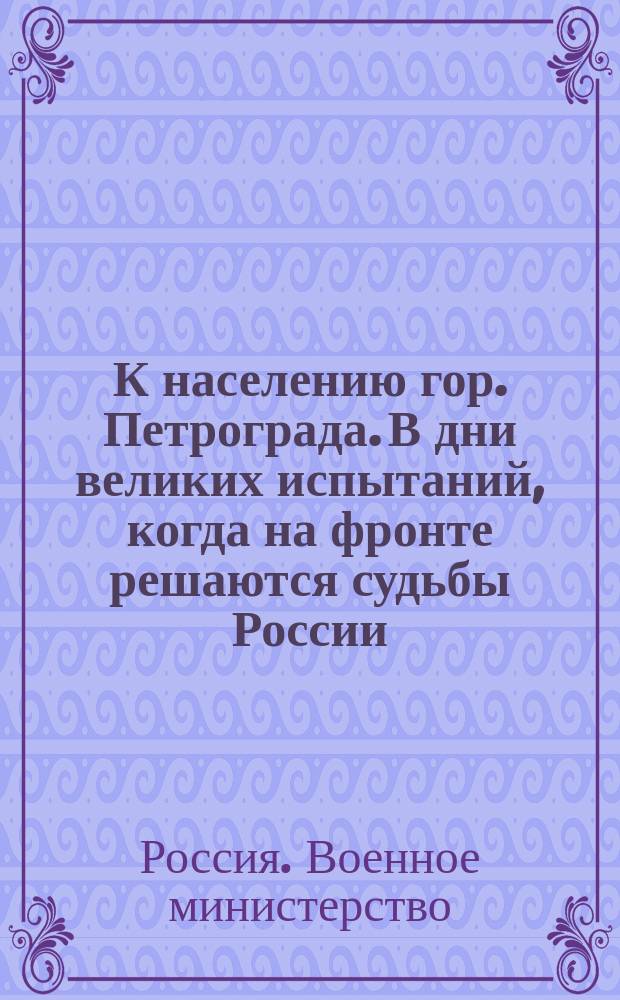 К населению гор. Петрограда. В дни великих испытаний, когда на фронте решаются судьбы России... : листовка