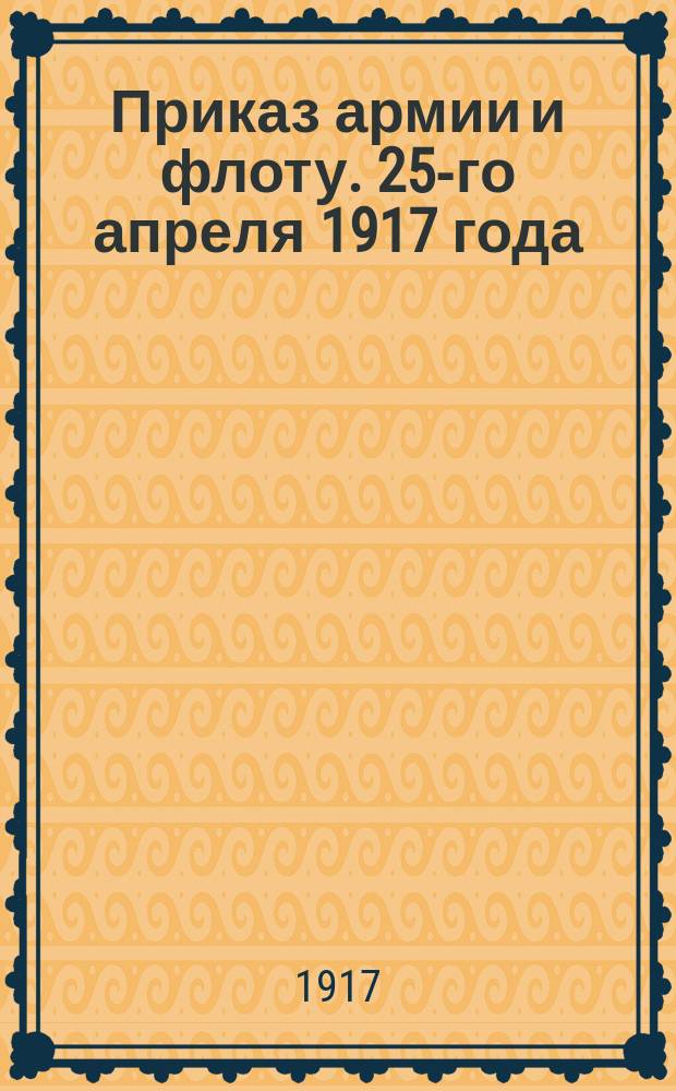 Приказ армии и флоту. 25-го апреля 1917 года : листовка