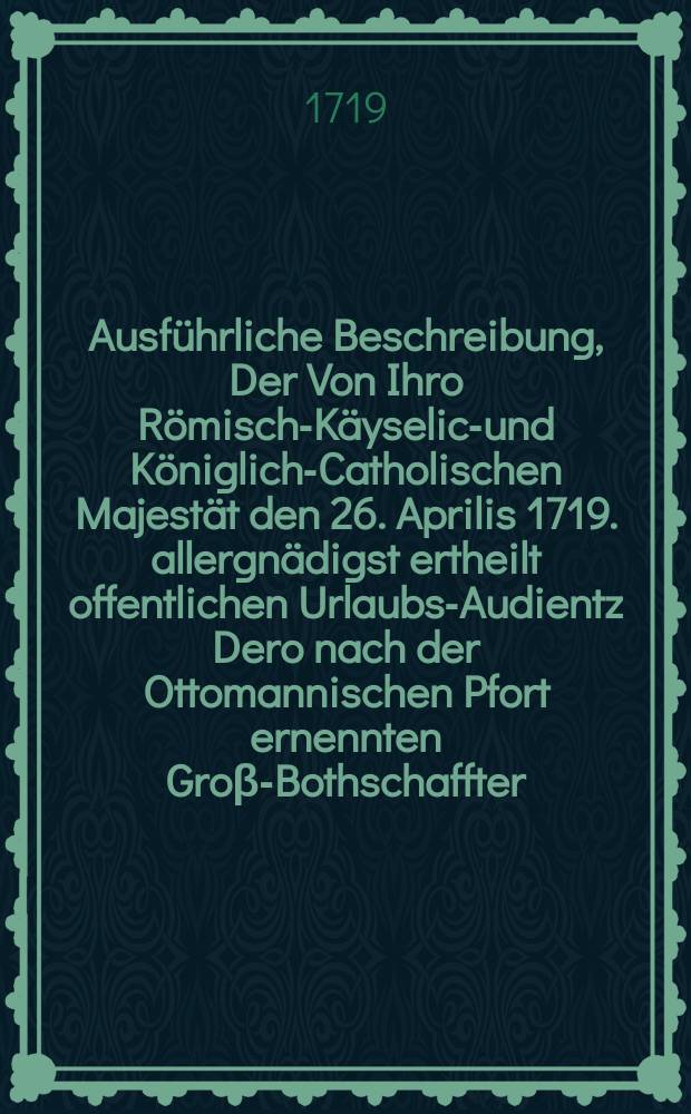 Ausführliche Beschreibung, Der Von Ihro Römisch-Käyselich- und Königlich-Catholischen Majestät den 26. Aprilis 1719. allergnädigst ertheilt offentlichen Urlaubs-Audientz Dero nach der Ottomannischen Pfort ernennten Groβ-Bothschaffter, Tit. Herrn Damian Hugo, des H. Röm. Reichs Grafen von Virmont, der Römisch-Käyserlichen Majestät würcklich geheimen- und Hof-Kriegs Rath ...