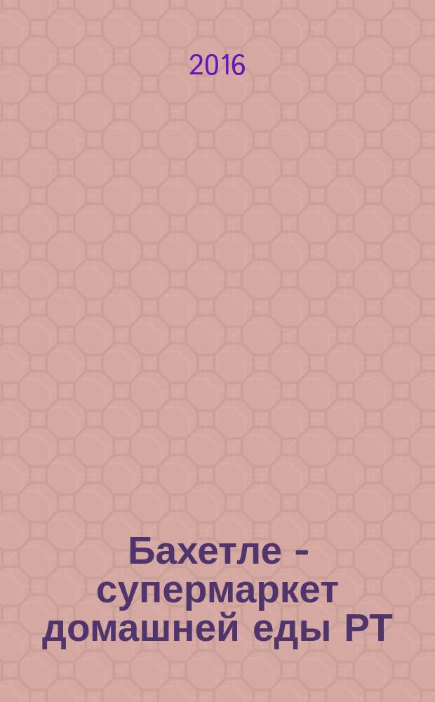 Бахетле - супермаркет домашней еды РТ : рекламное СМИ. 2016, № 12 (12)