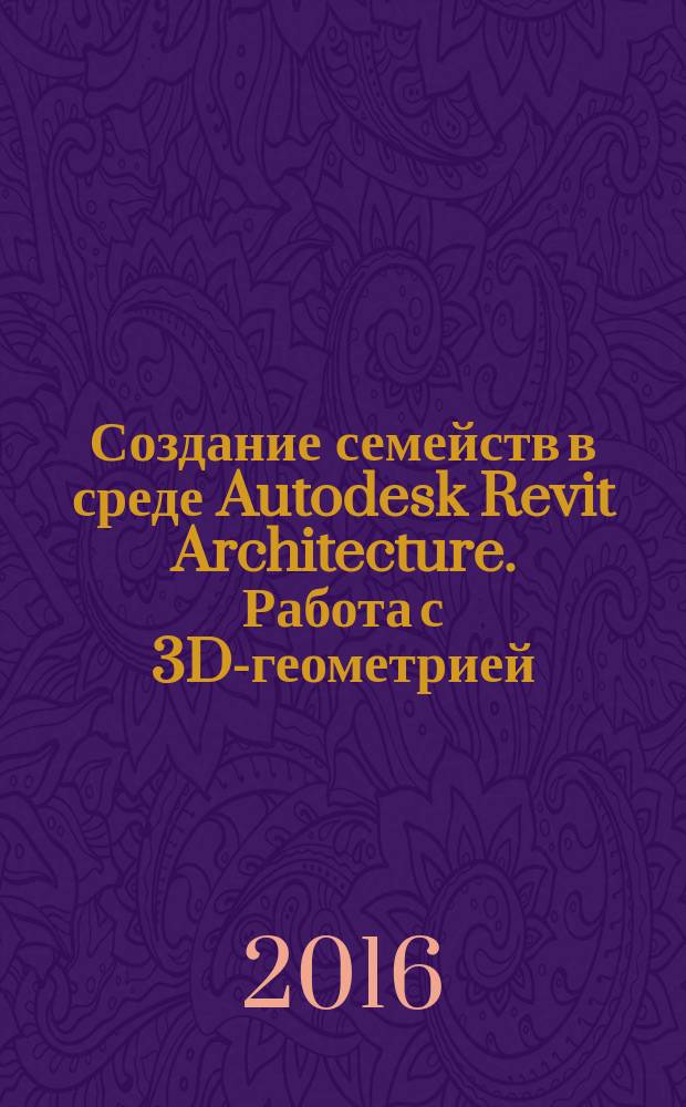 Создание семейств в среде Autodesk Revit Architecture. Работа с 3D-геометрией : учебное пособие : для студентов, обучающихся по направлению подготовки 09.03.02 "Информационные системы и технологии"