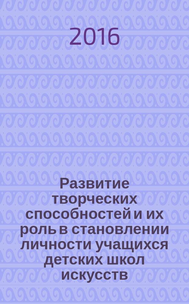Развитие творческих способностей и их роль в становлении личности учащихся детских школ искусств : сборник методических рекомендаций : на основе региональной заглавной научно-практической конференции