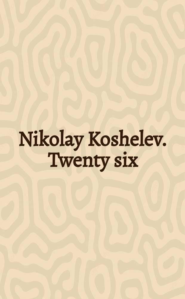 Nikolay Koshelev. Twenty six : edited on the occasion of Nikolay Koshelev's exhibition 26, 25 January 2016 - 14 February 2016 = Николай Кошелев. Двадцать шесть