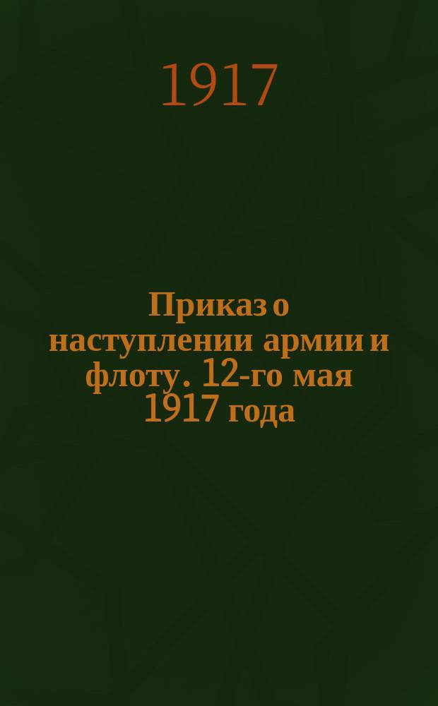 Приказ о наступлении армии и флоту. 12-го мая 1917 года : листовка