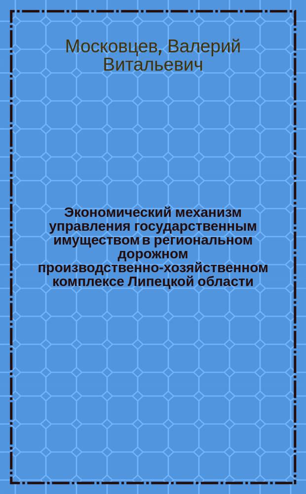 Экономический механизм управления государственным имуществом в региональном дорожном производственно-хозяйственном комплексе Липецкой области : монография