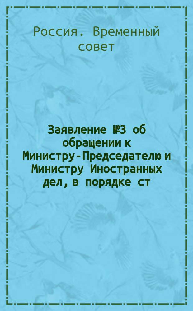 Заявление № 3 об обращении к Министру-Председателю и Министру Иностранных дел, в порядке ст. 11 Пол. Врем. Сов. Рос. Респ., с вопросом по поводу несообщения Временным Правительством союзным государствам об установлении республиканского образа правления в России. (Внесено 18 октября 1917 г. за подписью 32 членов Временного Совета) : листовка