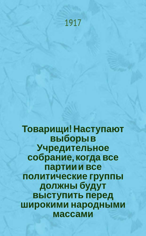 Товарищи! Наступают выборы в Учредительное собрание, когда все партии и все политические группы должны будут выступить перед широкими народными массами... : листовка
