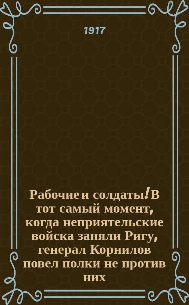 Рабочие и солдаты! В тот самый момент, когда неприятельские войска заняли Ригу, генерал Корнилов повел полки не против них... : листовка
