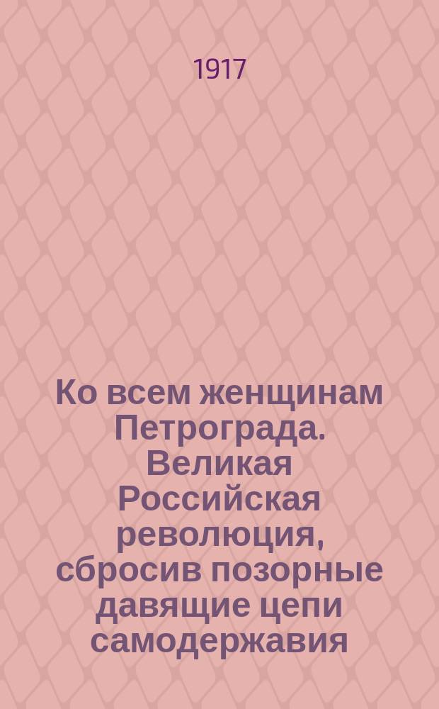 Ко всем женщинам Петрограда. Великая Российская революция, сбросив позорные давящие цепи самодержавия, сделала Россию самой свободной... : листовка