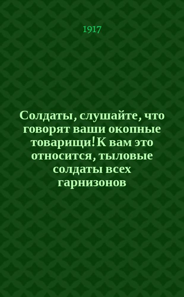 Солдаты, слушайте, что говорят ваши окопные товарищи! К вам это относится, тыловые солдаты всех гарнизонов: "Товарищи! Пополните наши поредевшие ряды, а если есть возможность, смените нас измученных, истерзанных морально и физически трехлетней войной ..." : листовка