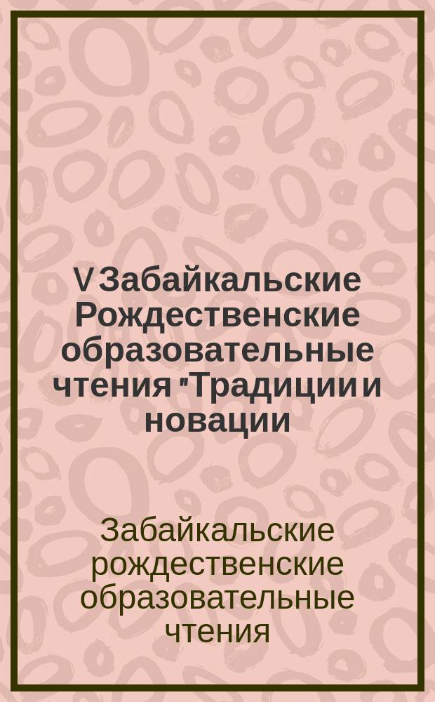 V Забайкальские Рождественские образовательные чтения "Традиции и новации: культура, общество, личность" : (региональный этап международных Рождественских образовательных чтений) : материалы научно-практической конференции, 9 декабря -11 декабря 2015 г., г. Чита