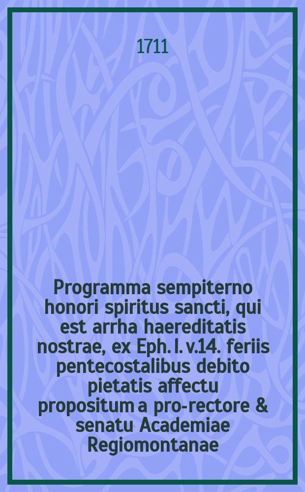 Programma sempiterno honori spiritus sancti, qui est arrha haereditatis nostrae, ex Eph. l. v.14. feriis pentecostalibus debito pietatis affectu propositum a pro-rectore & senatu Academiae Regiomontanae. Anno MDCCXI.