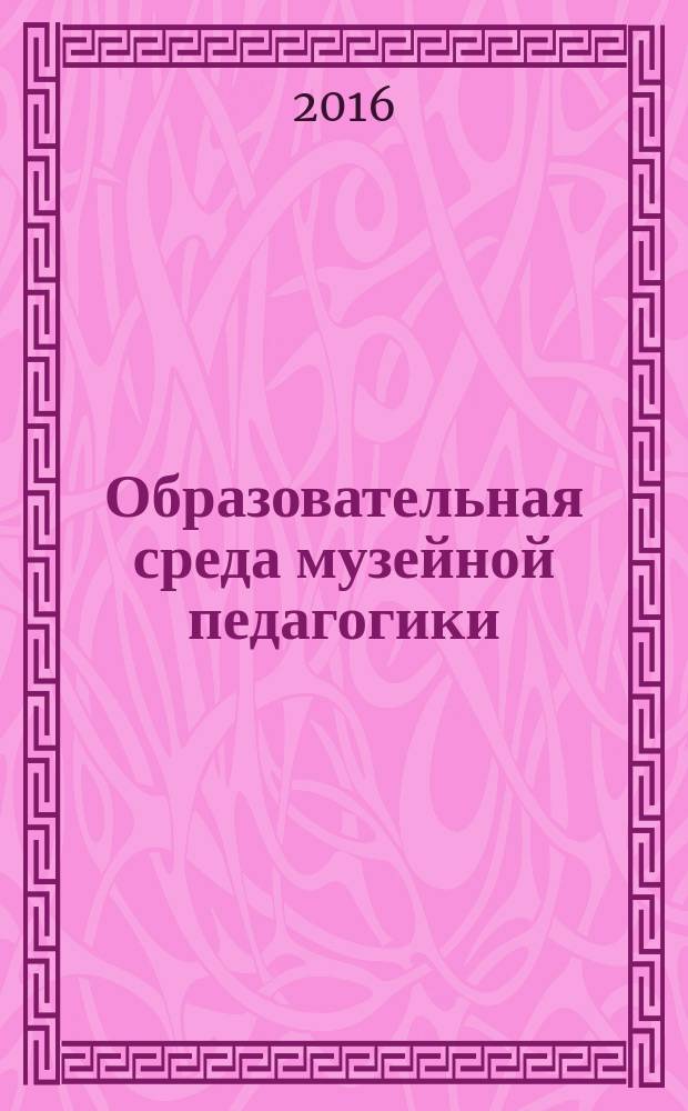 Образовательная среда музейной педагогики: инновации, содержание, формы и методы работы : сборник статей по материалам II Международного научно-практического форума по музейной педагогике, 19-21 апреля 2016 года