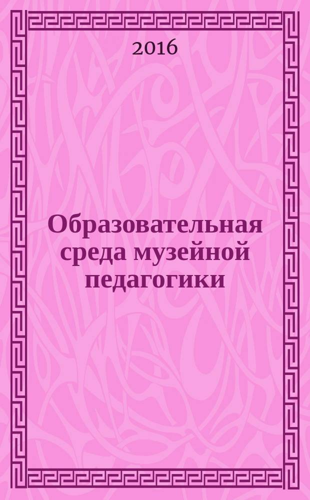 Образовательная среда музейной педагогики: инновации, содержание, формы и методы работы : сборник статей по материалам II Международного научно-практического форума по музейной педагогике, 19-21 апреля 2016 года