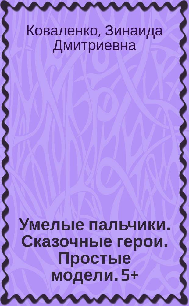 Умелые пальчики. Сказочные герои. Простые модели. 5+ : для детей дошкольного возраста : для чтения взрослыми детям : 0+