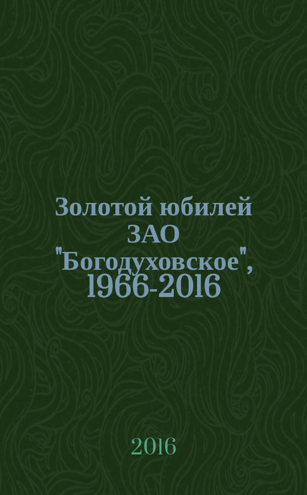 Золотой юбилей ЗАО "Богодуховское", 1966-2016 : 50-летию сельскохозяйственного предприятия ЗАО "Богодуховское" посвящается : книга-альбом