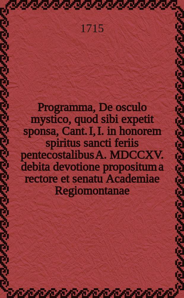 Programma, De osculo mystico, quod sibi expetit sponsa, Cant. I, I. in honorem spiritus sancti feriis pentecostalibus A. MDCCXV. debita devotione propositum a rectore et senatu Academiae Regiomontanae