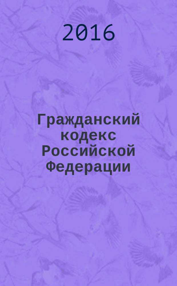 Гражданский кодекс Российской Федерации : части первая, вторая, третья и четвертая : текст с изменениями и дополнениями на 1 мая 2016 года