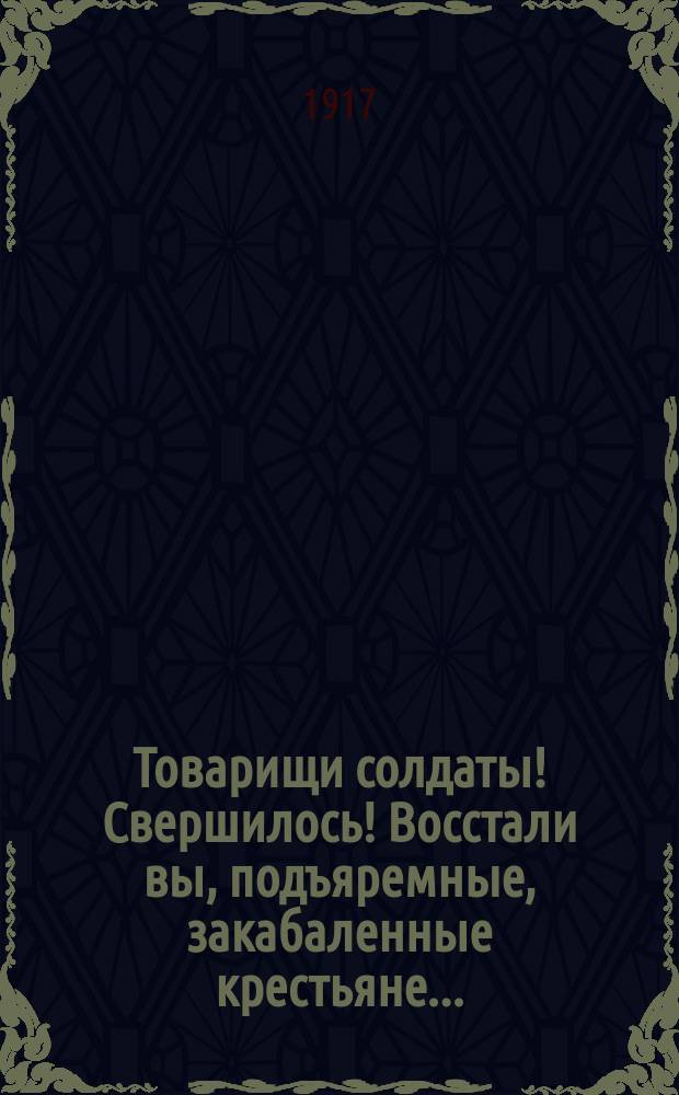 Товарищи солдаты! Свершилось! Восстали вы, подъяремные, закабаленные крестьяне... : листовка