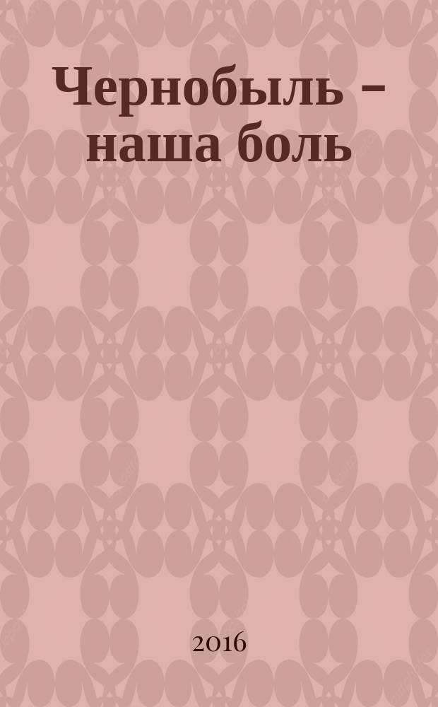 Чернобыль - наша боль : к 30-летию аварии на Чернобыльской АЭС..