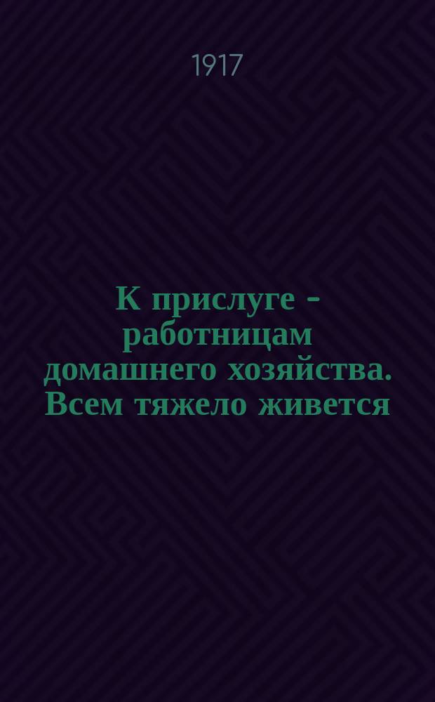 К прислуге - работницам домашнего хозяйства. Всем тяжело живется: война, разруха, дороговизна. Но вам, работницам домашнего хозяйства, приходится хуже всех... : листовка