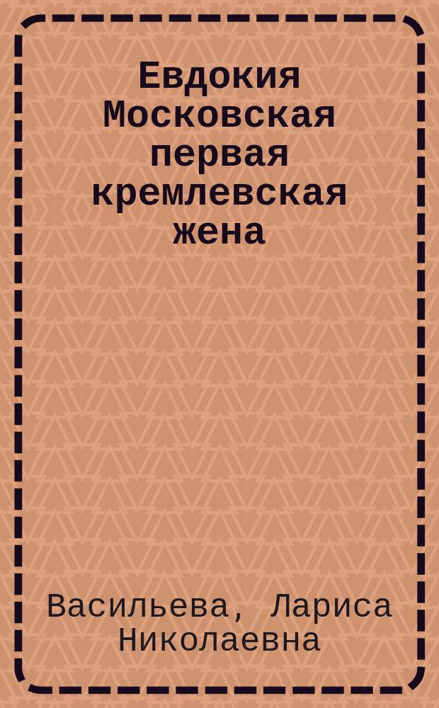 Евдокия Московская первая кремлевская жена : жизнь и житие княгини Евдокии Московской, святой, преподобной Евфросинии, праправнучки святого великого князя Александра Невского, дочери великого князя Суздальско-Владимирско-Нижегородского Димитрия, супруги великого князя Московского Димитрия Донского, праматери князей Московских, Звенигородских, Можайских, Дмитровских, Галичских