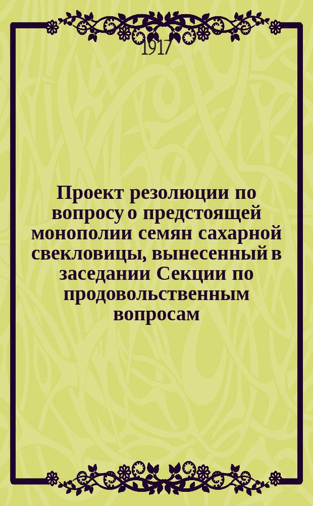 Проект резолюции по вопросу о предстоящей монополии семян сахарной свекловицы, вынесенный в заседании Секции по продовольственным вопросам, 4-го августа 1917 года : листовка