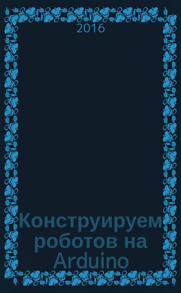 Конструируем роботов на Arduino : первые шаги : для детей старшего школьного возраста