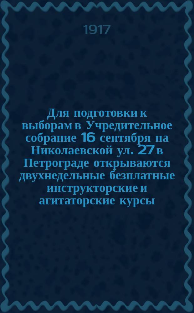 Для подготовки к выборам в Учредительное собрание 16 сентября на Николаевской ул. 27 в Петрограде открываются двухнедельные безплатные инструкторские и агитаторские курсы, организуемые при Ц. К. Трудовой народно-социалистической партии (объединенных трудовиков и народных социалистов)... : листовка