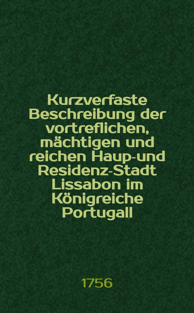 Kurzverfaste Beschreibung der vortreflichen, m&auml;chtigen und reichen Haupt- und Residenz-Stadt Lissabon im K&ouml;nigreiche Portugall : Nebst einer ausf&uuml;hrlichen Nachricht, wie solche den ersten November 1755. durch ein erschr&ouml;ckliches Erdbeben verderbet worden : Mit zweyen Kupfern, welche vorstellen, wie die Stadt in ihrem Flor gestaltet war, und wie Sie gegenw&auml;rtig in den Ruinen liegt